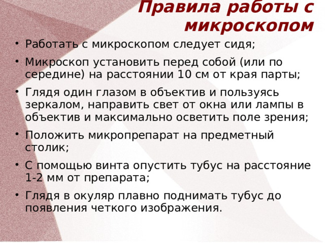 Правила работы с микроскопом Работать с микроскопом следует сидя; Микроскоп установить перед собой (или по середине) на расстоянии 10 см от края парты; Глядя один глазом в объектив и пользуясь зеркалом, направить свет от окна или лампы в объектив и максимально осветить поле зрения; Положить микропрепарат на предметный столик; С помощью винта опустить тубус на расстояние 1-2 мм от препарата; Глядя в окуляр плавно поднимать тубус до появления четкого изображения.  