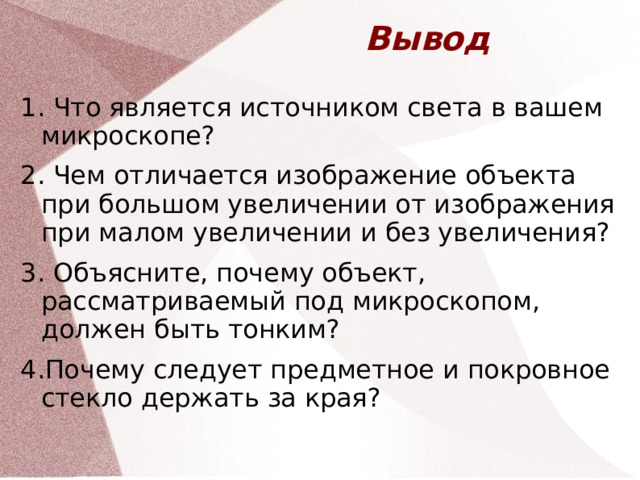 Вывод 1. Что является источником света в вашем микроскопе? 2. Чем отличается изображение объекта при большом увеличении от изображения при малом увеличении и без увеличения? 3. Объясните, почему объект, рассматриваемый под микроскопом, должен быть тонким? 4.Почему следует предметное и покровное стекло держать за края?  