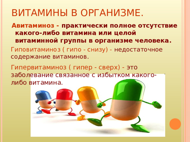ВИТАМИНЫ В ОРГАНИЗМЕ.  Авитаминоз -  практически полное отсутствие какого-либо витамина или целой витаминной группы в организме человека. Гиповитаминоз ( гипо - снизу) -  недостаточное содержание витаминов. Гипервитаминоз ( гипер - сверх) -  это заболевание связанное с избытком какого-либо витамина.   