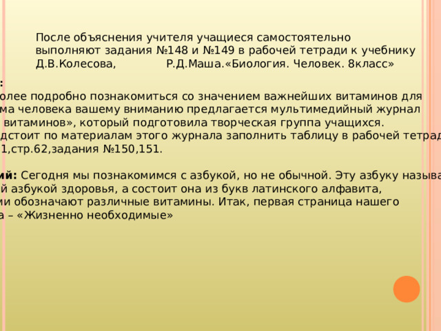 Учитель: Чтобы более подробно познакомиться со значением важнейших витаминов для организма человека вашему вниманию предлагается мультимедийный журнал «Азбука витаминов», который подготовила творческая группа учащихся. Вам предстоит по материалам этого журнала заполнить таблицу в рабочей тетради на стр.61,стр.62,задания №150,151.  Ведущий: Сегодня мы познакомимся с азбукой, но не обычной. Эту азбуку называют чудесной азбукой здоровья, а состоит она из букв латинского алфавита, которыми обозначают различные витамины. Итак, первая страница нашего журнала –  « Жизненно необходимые »  После объяснения учителя учащиеся самостоятельно выполняют задания №148 и №149 в рабочей тетради к учебнику Д.В.Колесова, Р.Д.Маша.«Биология. Человек. 8класс» 