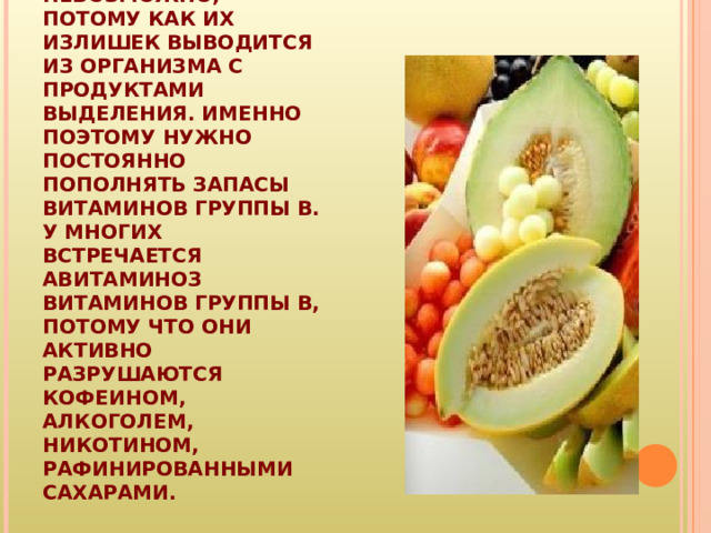 ВИТАМИН B - ВОДОРАСТВОРИМЫЙ. ПОЛУЧИТЬ ИЗБЫТОК ВИТАМИНОВ ГРУППЫ B ИЗ ПОВСЕДНЕВНОГО РАЦИОНА НЕВОЗМОЖНО, ПОТОМУ КАК ИХ ИЗЛИШЕК ВЫВОДИТСЯ ИЗ ОРГАНИЗМА С ПРОДУКТАМИ ВЫДЕЛЕНИЯ. ИМЕННО ПОЭТОМУ НУЖНО ПОСТОЯННО ПОПОЛНЯТЬ ЗАПАСЫ ВИТАМИНОВ ГРУППЫ B. У МНОГИХ ВСТРЕЧАЕТСЯ АВИТАМИНОЗ ВИТАМИНОВ ГРУППЫ B, ПОТОМУ ЧТО ОНИ АКТИВНО РАЗРУШАЮТСЯ КОФЕИНОМ, АЛКОГОЛЕМ, НИКОТИНОМ, РАФИНИРОВАННЫМИ САХАРАМИ.  