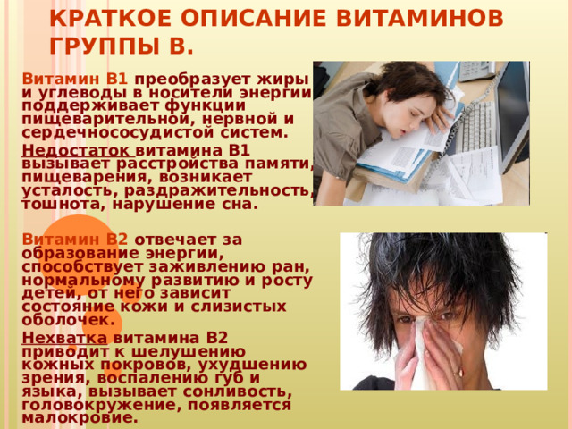 КРАТКОЕ ОПИСАНИЕ ВИТАМИНОВ ГРУППЫ В. Витамин B1  преобразует жиры и углеводы в носители энергии, поддерживает функции пищеварительной, нервной и сердечнососудистой систем. Недостаток витамина B1 вызывает расстройства памяти, пищеварения, возникает усталость, раздражительность, тошнота, нарушение сна.   Витамин B2  отвечает за образование энергии, способствует заживлению ран, нормальному развитию и росту детей, от него зависит состояние кожи и слизистых оболочек. Нехватка витамина B2 приводит к шелушению кожных покровов, ухудшению зрения, воспалению губ и языка, вызывает сонливость, головокружение, появляется малокровие. 