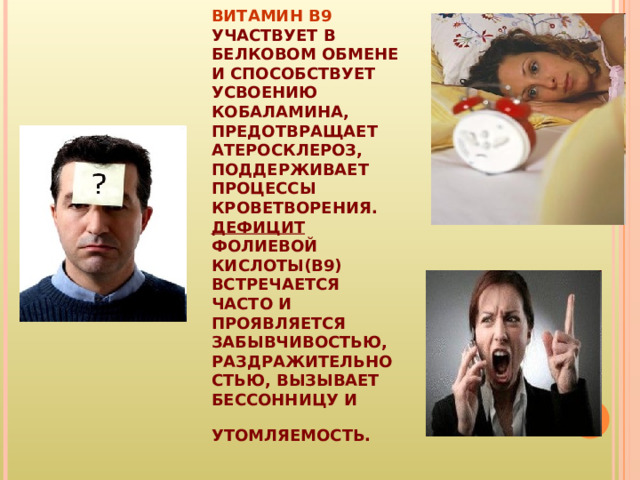 ВИТАМИН B9 УЧАСТВУЕТ В БЕЛКОВОМ ОБМЕНЕ И СПОСОБСТВУЕТ УСВОЕНИЮ КОБАЛАМИНА, ПРЕДОТВРАЩАЕТ АТЕРОСКЛЕРОЗ, ПОДДЕРЖИВАЕТ ПРОЦЕССЫ КРОВЕТВОРЕНИЯ.  ДЕФИЦИТ ФОЛИЕВОЙ КИСЛОТЫ(В9) ВСТРЕЧАЕТСЯ ЧАСТО И ПРОЯВЛЯЕТСЯ ЗАБЫВЧИВОСТЬЮ, РАЗДРАЖИТЕЛЬНОСТЬЮ, ВЫЗЫВАЕТ БЕССОННИЦУ И УТОМЛЯЕМОСТЬ.  