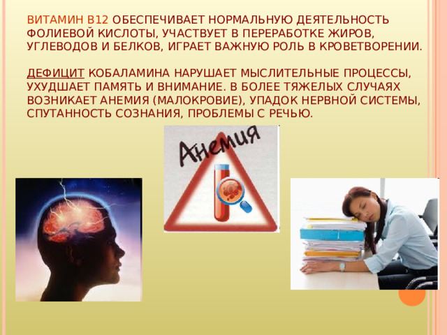 ВИТАМИН B12 ОБЕСПЕЧИВАЕТ НОРМАЛЬНУЮ ДЕЯТЕЛЬНОСТЬ ФОЛИЕВОЙ КИСЛОТЫ, УЧАСТВУЕТ В ПЕРЕРАБОТКЕ ЖИРОВ, УГЛЕВОДОВ И БЕЛКОВ, ИГРАЕТ ВАЖНУЮ РОЛЬ В КРОВЕТВОРЕНИИ.  ДЕФИЦИТ КОБАЛАМИНА НАРУШАЕТ МЫСЛИТЕЛЬНЫЕ ПРОЦЕССЫ, УХУДШАЕТ ПАМЯТЬ И ВНИМАНИЕ. В БОЛЕЕ ТЯЖЕЛЫХ СЛУЧАЯХ ВОЗНИКАЕТ АНЕМИЯ (МАЛОКРОВИЕ), УПАДОК НЕРВНОЙ СИСТЕМЫ, СПУТАННОСТЬ СОЗНАНИЯ, ПРОБЛЕМЫ С РЕЧЬЮ. 