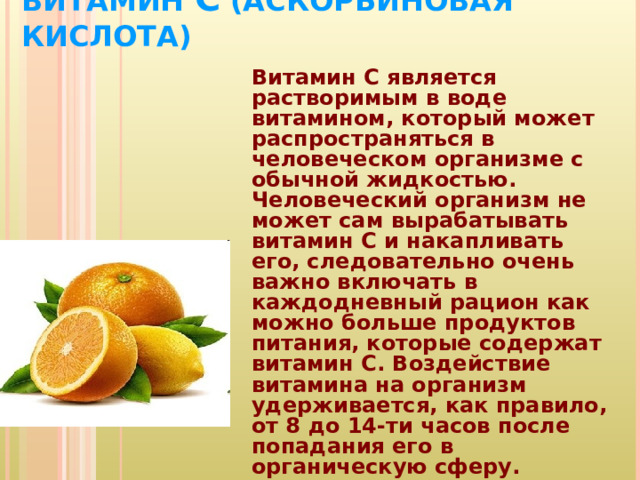 ВИТАМИН С (АСКОРБИНОВАЯ КИСЛОТА)   Витамин С является растворимым в воде витамином, который может распространяться в человеческом организме с обычной жидкостью. Человеческий организм не может сам вырабатывать витамин С и накапливать его, следовательно очень важно включать в каждодневный рацион как можно больше продуктов питания, которые содержат витамин С. Воздействие витамина на организм удерживается, как правило, от 8 до 14-ти часов после попадания его в органическую сферу.  