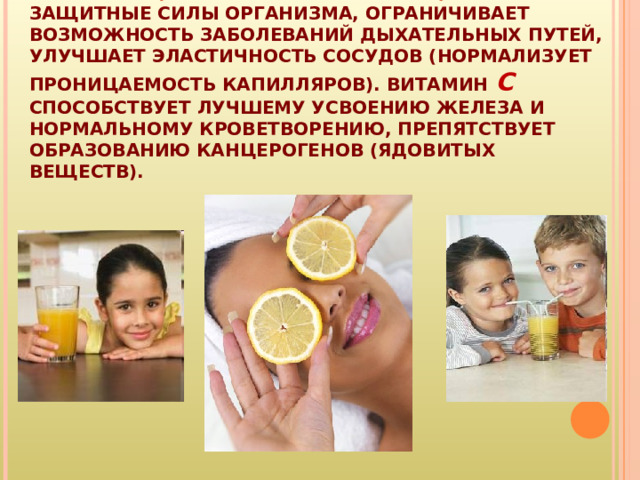 ВИТАМИН С (АСКОРБИНОВАЯ КИСЛОТА) ПОВЫШАЕТ ЗАЩИТНЫЕ СИЛЫ ОРГАНИЗМА, ОГРАНИЧИВАЕТ ВОЗМОЖНОСТЬ ЗАБОЛЕВАНИЙ ДЫХАТЕЛЬНЫХ ПУТЕЙ, УЛУЧШАЕТ ЭЛАСТИЧНОСТЬ СОСУДОВ (НОРМАЛИЗУЕТ ПРОНИЦАЕМОСТЬ КАПИЛЛЯРОВ). ВИТАМИН С СПОСОБСТВУЕТ ЛУЧШЕМУ УСВОЕНИЮ ЖЕЛЕЗА И НОРМАЛЬНОМУ КРОВЕТВОРЕНИЮ, ПРЕПЯТСТВУЕТ ОБРАЗОВАНИЮ КАНЦЕРОГЕНОВ (ЯДОВИТЫХ ВЕЩЕСТВ). 