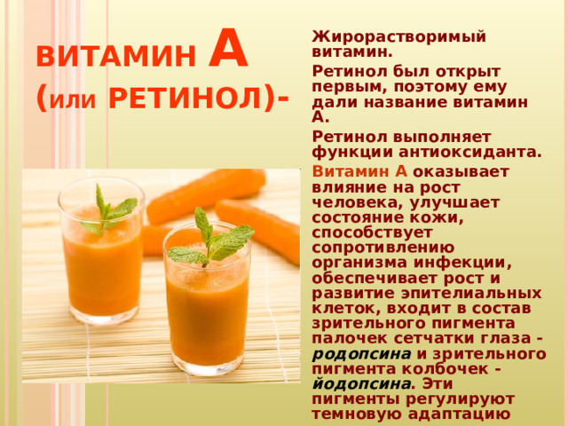 ВИТАМИН  А  ( ИЛИ  РЕТИНОЛ )-   Жирорастворимый витамин. Ретинол был открыт первым, поэтому ему дали название витамин А. Ретинол выполняет функции антиоксиданта. Витамин А оказывает влияние на рост человека, улучшает состояние кожи, способствует сопротивлению организма инфекции, обеспечивает рост и развитие эпителиальных клеток, входит в состав зрительного пигмента палочек сетчатки глаза - родопсина и зрительного пигмента колбочек - йодопсина . Эти пигменты регулируют темновую адаптацию глаза.  