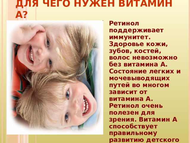 ДЛЯ ЧЕГО НУЖЕН ВИТАМИН А? Ретинол поддерживает иммунитет. Здоровье кожи, зубов, костей, волос невозможно без витамина А. Состояние легких и мочевыводящих путей во многом зависит от витамина A. Ретинол очень полезен для зрения. Витамин А способствует правильному развитию детского организма. 