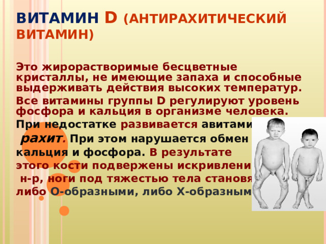 ВИТАМИН D  (АНТИРАХИТИЧЕСКИЙ ВИТАМИН) Это жирорастворимые бесцветные кристаллы, не имеющие запаха и способные выдерживать действия высоких температур. Все витамины группы D регулируют уровень фосфора и кальция в организме человека. При недостатке развивается авитаминоз  рахит . При этом нарушается обмен кальция и фосфора. В результате этого кости подвержены искривлению,  н-р, ноги под тяжестью тела становятся либо О-образными, либо Х-образными. 