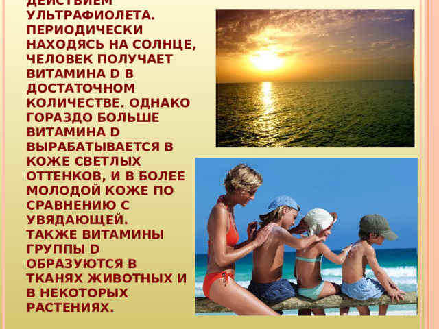ВИТАМИН D ПРОИЗВОДИТСЯ В ОРГАНИЗМЕ ПОД ДЕЙСТВИЕМ УЛЬТРАФИОЛЕТА. ПЕРИОДИЧЕСКИ НАХОДЯСЬ НА СОЛНЦЕ, ЧЕЛОВЕК ПОЛУЧАЕТ ВИТАМИНА D В ДОСТАТОЧНОМ КОЛИЧЕСТВЕ. ОДНАКО ГОРАЗДО БОЛЬШЕ ВИТАМИНА D ВЫРАБАТЫВАЕТСЯ В КОЖЕ СВЕТЛЫХ ОТТЕНКОВ, И В БОЛЕЕ МОЛОДОЙ КОЖЕ ПО СРАВНЕНИЮ С УВЯДАЮЩЕЙ.  ТАКЖЕ ВИТАМИНЫ ГРУППЫ D ОБРАЗУЮТСЯ В ТКАНЯХ ЖИВОТНЫХ И В НЕКОТОРЫХ РАСТЕНИЯХ. 