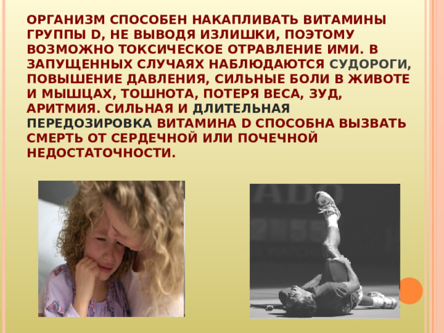 ОРГАНИЗМ СПОСОБЕН НАКАПЛИВАТЬ ВИТАМИНЫ ГРУППЫ D, НЕ ВЫВОДЯ ИЗЛИШКИ, ПОЭТОМУ ВОЗМОЖНО ТОКСИЧЕСКОЕ ОТРАВЛЕНИЕ ИМИ. В ЗАПУЩЕННЫХ СЛУЧАЯХ НАБЛЮДАЮТСЯ СУДОРОГИ, ПОВЫШЕНИЕ ДАВЛЕНИЯ, СИЛЬНЫЕ БОЛИ В ЖИВОТЕ И МЫШЦАХ, ТОШНОТА, ПОТЕРЯ ВЕСА, ЗУД, АРИТМИЯ. СИЛЬНАЯ И ДЛИТЕЛЬНАЯ ПЕРЕДОЗИРОВКА ВИТАМИНА D СПОСОБНА ВЫЗВАТЬ СМЕРТЬ ОТ СЕРДЕЧНОЙ ИЛИ ПОЧЕЧНОЙ НЕДОСТАТОЧНОСТИ.   