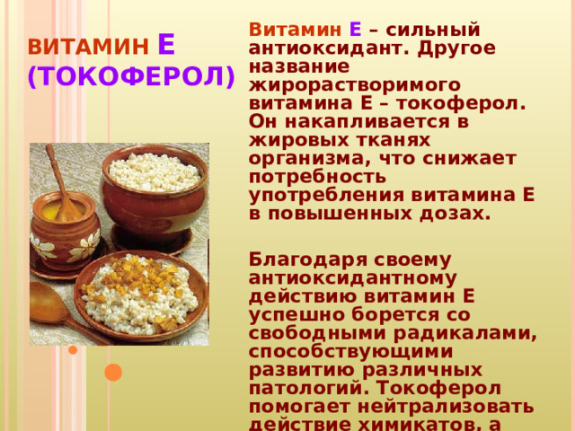 ВИТАМИН Е  (ТОКОФЕРОЛ) Витамин Е – сильный антиоксидант. Другое название жирорастворимого витамина Е – токоферол. Он накапливается в жировых тканях организма, что снижает потребность употребления витамина E в повышенных дозах.  Благодаря своему антиоксидантному действию витамин Е успешно борется со свободными радикалами, способствующими развитию различных патологий. Токоферол помогает нейтрализовать действие химикатов, а также предотвратить образование в организме канцерогенов. 