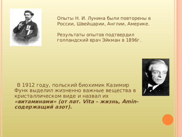Опыты Н. И. Лунина были повторены в России, Швейцарии, Англии, Америке. Результаты опытов подтвердил голландский врач Эйкман в 1896г.  В 1912 году, польский биохимик Казимир Функ выделил жизненно важные вещества в кристаллическом виде и назвал их «витаминами» (от лат. Vita – жизнь, Amin- содержащий азот). 