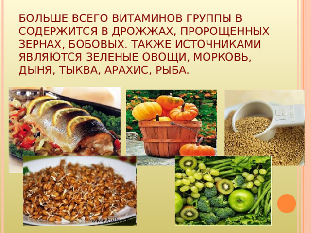 БОЛЬШЕ ВСЕГО ВИТАМИНОВ ГРУППЫ B СОДЕРЖИТСЯ В ДРОЖЖАХ, ПРОРОЩЕННЫХ ЗЕРНАХ, БОБОВЫХ. ТАКЖЕ ИСТОЧНИКАМИ ЯВЛЯЮТСЯ ЗЕЛЕНЫЕ ОВОЩИ, МОРКОВЬ, ДЫНЯ, ТЫКВА, АРАХИС, РЫБА. 