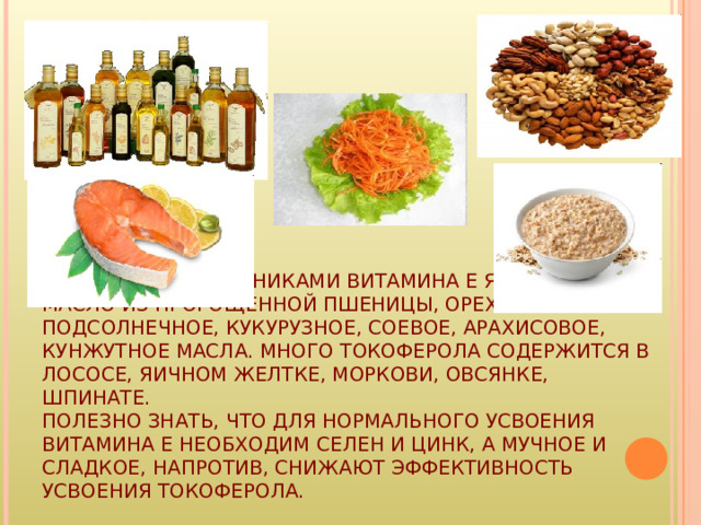 ОСНОВНЫМИ ИСТОЧНИКАМИ ВИТАМИНА Е ЯВЛЯЮТСЯ МАСЛО ИЗ ПРОРОЩЕННОЙ ПШЕНИЦЫ, ОРЕХИ, ПОДСОЛНЕЧНОЕ, КУКУРУЗНОЕ, СОЕВОЕ, АРАХИСОВОЕ, КУНЖУТНОЕ МАСЛА. МНОГО ТОКОФЕРОЛА СОДЕРЖИТСЯ В ЛОСОСЕ, ЯИЧНОМ ЖЕЛТКЕ, МОРКОВИ, ОВСЯНКЕ, ШПИНАТЕ.  ПОЛЕЗНО ЗНАТЬ, ЧТО ДЛЯ НОРМАЛЬНОГО УСВОЕНИЯ ВИТАМИНА Е НЕОБХОДИМ СЕЛЕН И ЦИНК, А МУЧНОЕ И СЛАДКОЕ, НАПРОТИВ, СНИЖАЮТ ЭФФЕКТИВНОСТЬ УСВОЕНИЯ ТОКОФЕРОЛА. 