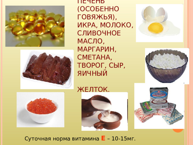 ЖИВОТНЫЕ:  РЫБИЙ ЖИР, ПЕЧЕНЬ (ОСОБЕННО ГОВЯЖЬЯ), ИКРА, МОЛОКО, СЛИВОЧНОЕ МАСЛО, МАРГАРИН, СМЕТАНА, ТВОРОГ, СЫР, ЯИЧНЫЙ ЖЕЛТОК. Суточная норма витамина Е – 10-15мг. 