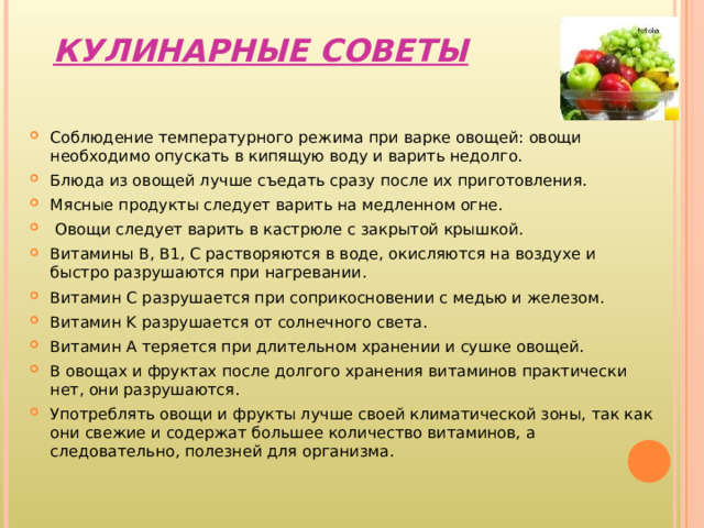  КУЛИНАРНЫЕ СОВЕТЫ   Соблюдение температурного режима при варке овощей: овощи необходимо опускать в кипящую воду и варить недолго. Блюда из овощей лучше съедать сразу после их приготовления. Мясные продукты следует варить на медленном огне.  Овощи следует варить в кастрюле с закрытой крышкой. Витамины B , B 1, C растворяются в воде, окисляются на воздухе и быстро разрушаются при нагревании. Витамин C разрушается при соприкосновении с медью и железом. Витамин K разрушается от солнечного света. Витамин A теряется при длительном хранении и сушке овощей. В овощах и фруктах после долгого хранения витаминов практически нет, они разрушаются. Употреблять овощи и фрукты лучше своей климатической зоны, так как они свежие и содержат большее количество витаминов, а следовательно, полезней для организма.  