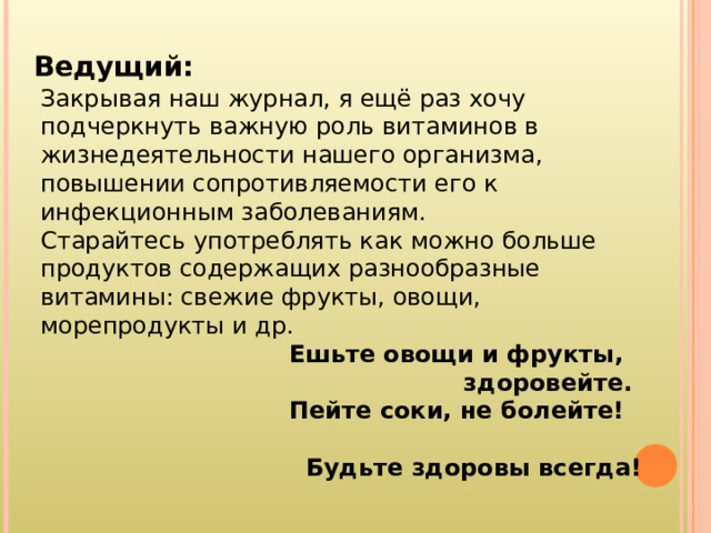 Ведущий : Закрывая наш журнал, я ещё раз хочу подчеркнуть важную роль витаминов в жизнедеятельности нашего организма, повышении сопротивляемости его к инфекционным заболеваниям. Старайтесь употреблять как можно больше продуктов содержащих разнообразные витамины: свежие фрукты, овощи, морепродукты и др.  Ешьте овощи и фрукты,  здоровейте.  Пейте соки, не болейте!  Будьте здоровы всегда! 