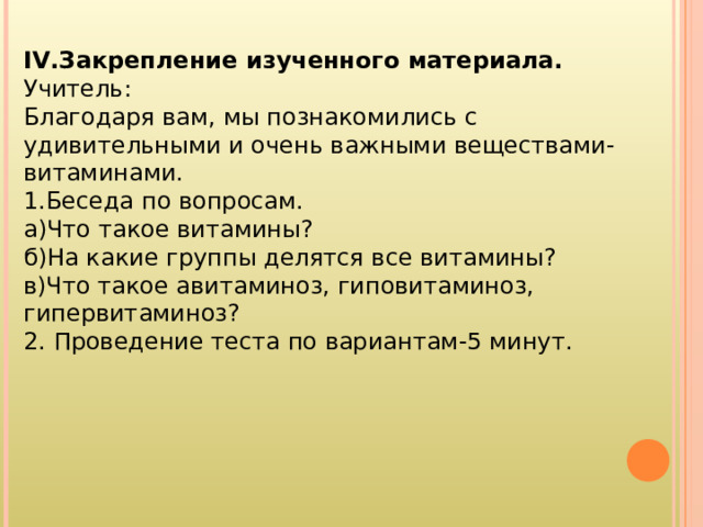 IV .Закрепление изученного материала. Учитель: Благодаря вам, мы познакомились с удивительными и очень важными веществами-витаминами. 1.Беседа по вопросам. а)Что такое витамины? б)На какие группы делятся все витамины? в)Что такое авитаминоз, гиповитаминоз, гипервитаминоз? 2. Проведение теста по вариантам-5 минут. 