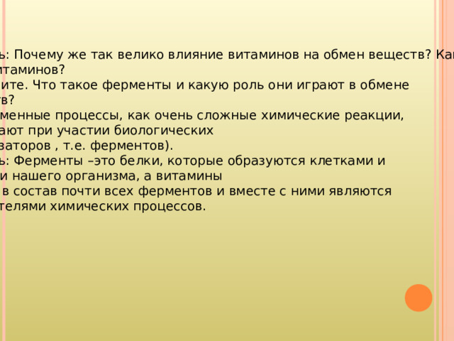 Учитель: Почему же так велико влияние витаминов на обмен веществ? Какова роль витаминов? Вспомните. Что такое ферменты и какую роль они играют в обмене веществ? (Все обменные процессы, как очень сложные химические реакции, протекают при участии биологических катализаторов , т.е. ферментов). Учитель: Ферменты –это белки, которые образуются клетками и тканями нашего организма, а витамины входят в состав почти всех ферментов и вместе с ними являются ускорителями химических процессов. 
