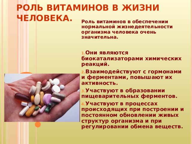 РОЛЬ ВИТАМИНОВ В ЖИЗНИ ЧЕЛОВЕКА. Роль витаминов в обеспечении нормальной жизнедеятельности организма человека очень значительна.  Они являются биокатализаторами химических реакций. Взаимодействуют с гормонами и ферментами, повышают их активность. Участвуют в образовании пищеварительных ферментов. Участвуют в процессах происходящих при построении и постоянном обновлении живых структур организма и при регулировании обмена веществ. 