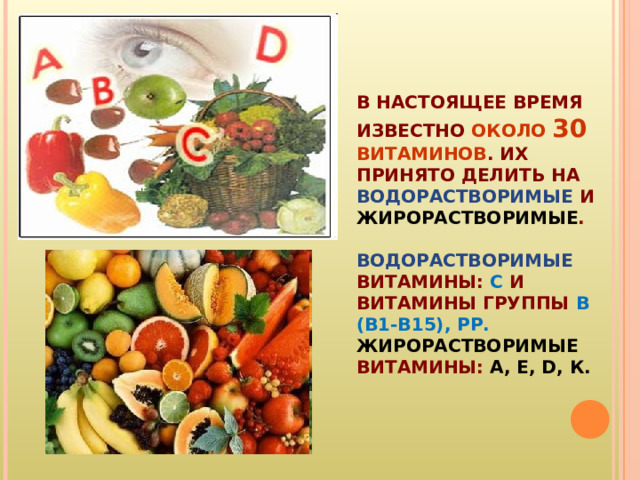 В НАСТОЯЩЕЕ ВРЕМЯ ИЗВЕСТНО ОКОЛО 30 ВИТАМИНОВ . ИХ ПРИНЯТО ДЕЛИТЬ НА ВОДОРАСТВОРИМЫЕ И ЖИРОРАСТВОРИМЫЕ .   ВОДОРАСТВОРИМЫЕ  ВИТАМИНЫ: С И ВИТАМИНЫ ГРУППЫ В (В1-В15),  РР.  ЖИРОРАСТВОРИМЫЕ ВИТАМИНЫ: А, Е, D, К. 
