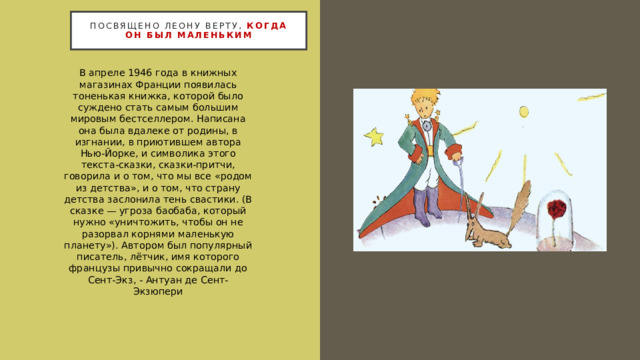 Посвящено Леону Верту, когда он был маленьким В апреле 1946 года в книжных магазинах Франции появилась тоненькая книжка, которой было суждено стать самым большим мировым бестселлером. Написана она была вдалеке от родины, в изгнании, в приютившем автора Нью-Йорке, и символика этого текста-сказки, сказки-притчи, говорила и о том, что мы все «родом из детства», и о том, что страну детства заслонила тень свастики. (В сказке — угроза баобаба, который нужно «уничтожить, чтобы он не разорвал корнями маленькую планету»). Автором был популярный писатель, лётчик, имя которого французы привычно сокращали до Сент-Экз, - Антуан де Сент-Экзюпери 