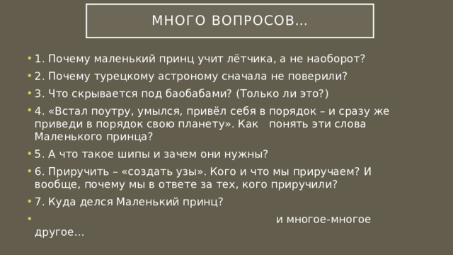 Много вопросов… 1. Почему маленький принц учит лётчика, а не наоборот? 2. Почему турецкому астроному сначала не поверили? 3. Что скрывается под баобабами? (Только ли это?) 4. «Встал поутру, умылся, привёл себя в порядок – и сразу же приведи в порядок свою планету». Как понять эти слова Маленького принца? 5. А что такое шипы и зачем они нужны? 6. Приручить – «создать узы». Кого и что мы приручаем? И вообще, почему мы в ответе за тех, кого приручили? 7. Куда делся Маленький принц?  и многое-многое другое… 