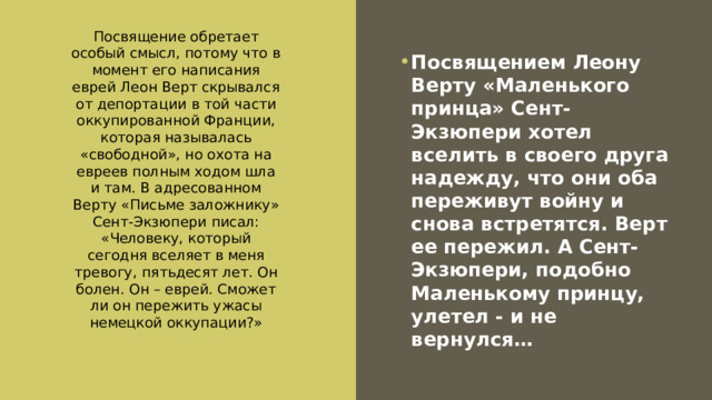 Посвящение обретает особый смысл, потому что в момент его написания еврей Леон Верт скрывался от депортации в той части оккупированной Франции, которая называлась «свободной», но охота на евреев полным ходом шла и там. В адресованном Верту «Письме заложнику» Сент-Экзюпери писал: «Человеку, который сегодня вселяет в меня тревогу, пятьдесят лет. Он болен. Он – еврей. Сможет ли он пережить ужасы немецкой оккупации?» Посвящением Леону Верту «Маленького принца» Сент-Экзюпери хотел вселить в своего друга надежду, что они оба переживут войну и снова встретятся. Верт ее пережил. А Сент-Экзюпери, подобно Маленькому принцу, улетел - и не вернулся… 