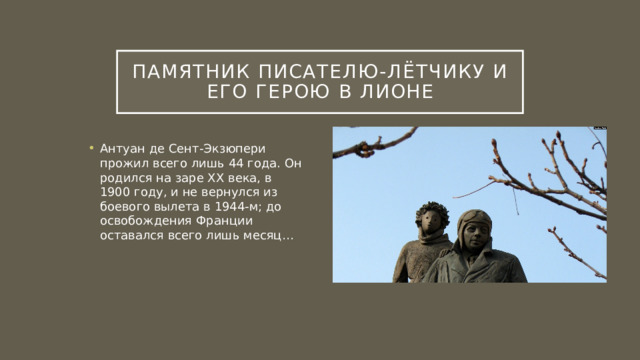 Памятник писателю-лётчику и его герою в Лионе Антуан де Сент-Экзюпери прожил всего лишь 44 года. Он родился на заре ХХ века, в 1900 году, и не вернулся из боевого вылета в 1944-м; до освобождения Франции оставался всего лишь месяц… 