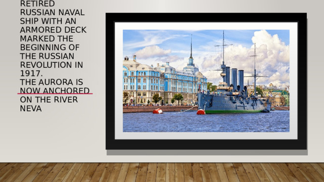 Cruiser Aurora The protected cruiser Aurora is a retired Russian naval ship with an armored deck marked the beginning of the Russian Revolution in 1917.  The Aurora is now anchored on the river Neva   