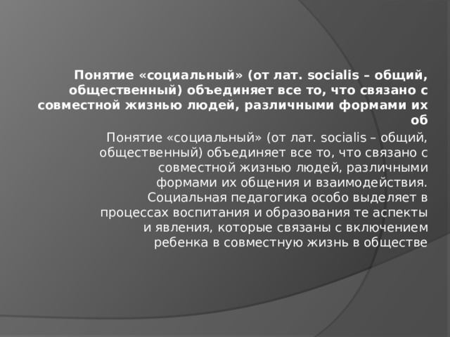 Понятие «социальный» (от лат. socialis – общий, общественный) объединяет все то, что связано с совместной жизнью людей, различными формами их об Понятие «социальный» (от лат. socialis – общий,  общественный) объединяет все то, что связано с  совместной жизнью людей, различными  формами их общения и взаимодействия.  Социальная педагогика особо выделяет в  процессах воспитания и образования те аспекты  и явления, которые связаны с включением  ребенка в совместную жизнь в обществе   