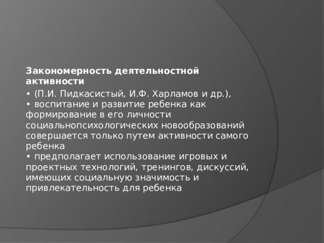 Закономерность деятельностной активности • (П.И. Пидкасистый, И.Ф. Харламов и др.),  • воспитание и развитие ребенка как  формирование в его личности  социальнопсихологических новообразований  совершается только путем активности самого  ребенка  • предполагает использование игровых и  проектных технологий, тренингов, дискуссий,  имеющих социальную значимость и  привлекательность для ребенка 