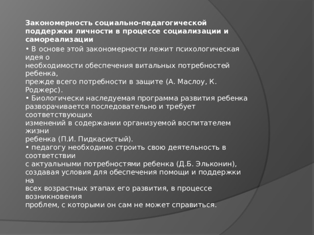 Закономерность социально-педагогической поддержки личности в процессе социализации и самореализации • В основе этой закономерности лежит психологическая идея о  необходимости обеспечения витальных потребностей ребенка,  прежде всего потребности в защите (А. Маслоу, К. Роджерс).  • Биологически наследуемая программа развития ребенка  разворачивается последовательно и требует соответствующих  изменений в содержании организуемой воспитателем жизни  ребенка (П.И. Пидкасистый).  • педагогу необходимо строить свою деятельность в соответствии  с актуальными потребностями ребенка (Д.Б. Эльконин),  создавая условия для обеспечения помощи и поддержки на  всех возрастных этапах его развития, в процессе возникновения  проблем, с которыми он сам не может справиться. 