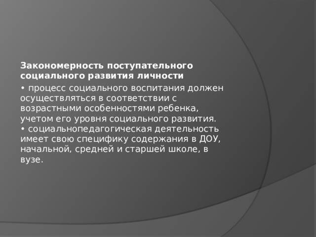 Закономерность поступательного социального развития личности • процесс социального воспитания должен  осуществляться в соответствии с  возрастными особенностями ребенка,  учетом его уровня социального развития.  • социальнопедагогическая деятельность  имеет свою специфику содержания в ДОУ,  начальной, средней и старшей школе, в  вузе. 