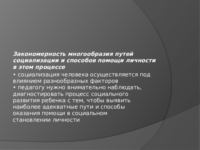 Закономерность многообразия путей социализации и способов помощи личности в этом процессе • социализация человека осуществляется под  влиянием разнообразных факторов  • педагогу нужно внимательно наблюдать,  диагностировать процесс социального  развития ребенка с тем, чтобы выявить  наиболее адекватные пути и способы  оказания помощи в социальном  становлении личности 