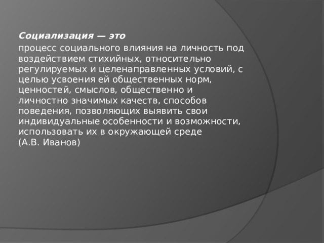 Социализация — это процесс социального влияния на личность под  воздействием стихийных, относительно  регулируемых и целенаправленных условий, с  целью усвоения ей общественных норм,  ценностей, смыслов, общественно и  личностно значимых качеств, способов  поведения, позволяющих выявить свои  индивидуальные особенности и возможности,  использовать их в окружающей среде  (А.В. Иванов) 