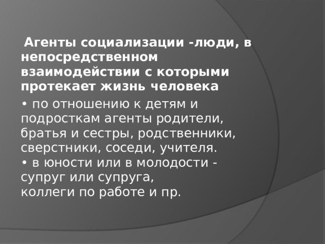   Агенты социализации -люди, в непосредственном взаимодействии с которыми протекает жизнь человека • по отношению к детям и подросткам агенты родители, братья и сестры, родственники,  сверстники, соседи, учителя.  • в юности или в молодости - супруг или супруга,  коллеги по работе и пр. 