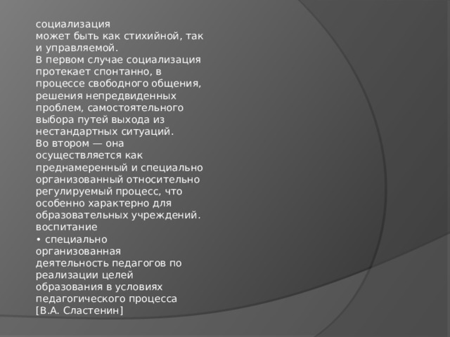 социализация  может быть как стихийной, так  и управляемой.  В первом случае социализация  протекает спонтанно, в  процессе свободного общения,  решения непредвиденных  проблем, самостоятельного  выбора путей выхода из  нестандартных ситуаций.  Во втором — она  осуществляется как  преднамеренный и специально  организованный относительно  регулируемый процесс, что  особенно характерно для  образовательных учреждений.  воспитание  • специально  организованная  деятельность педагогов по  реализации целей  образования в условиях  педагогического процесса  [В.А. Сластенин] 