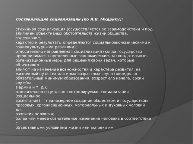 Составляющие социализации (по А.В. Мудрику):  стихийная социализация (осуществляется во взаимодействии и под  влиянием объективных обстоятельств жизни общества, содержание,  характер и результаты определяются социальноэкономическими и  социокультурными реалиями);  относительно направляемая социализация (когда государство  предпринимает определенные экономические, законодательные,  организационные меры для решения своих задач, которые объективно  влияют на изменение возможностей и характера развития, на  жизненный путь тех или иных возрастных групп (определяя  обязательный минимум образования, возраст его начала, сроки службы  в армии и т. д.);  относительно социально контролируемая социализация (социальное  воспитание) — планомерное создание обществом и государством  правовых, организационных, материальных и духовных условий для  развития человека;  более или менее сознательное изменение человека в соответствии с  объективными условиями жизни или вопреки им 