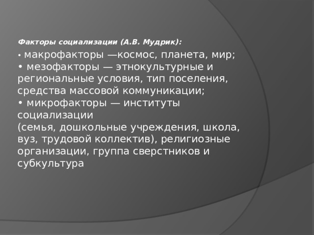 Факторы социализации (А.В. Мудрик): • макрофакторы —космос, планета, мир;  • мезофакторы — этнокультурные и  региональные условия, тип поселения,  средства массовой коммуникации;  • микрофакторы — институты социализации  (семья, дошкольные учреждения, школа,  вуз, трудовой коллектив), религиозные  организации, группа сверстников и  субкультура 