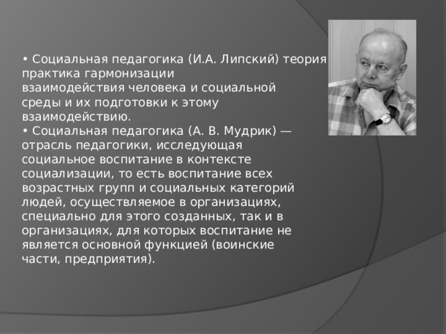 • Социальная педагогика (И.А. Липский) теория и практика гармонизации  взаимодействия человека и социальной  среды и их подготовки к этому  взаимодействию.  • Социальная педагогика (А. В. Мудрик) —  отрасль педагогики, исследующая  социальное воспитание в контексте  социализации, то есть воспитание всех  возрастных групп и социальных категорий  людей, осуществляемое в организациях,  специально для этого созданных, так и в  организациях, для которых воспитание не  является основной функцией (воинские  части, предприятия). 