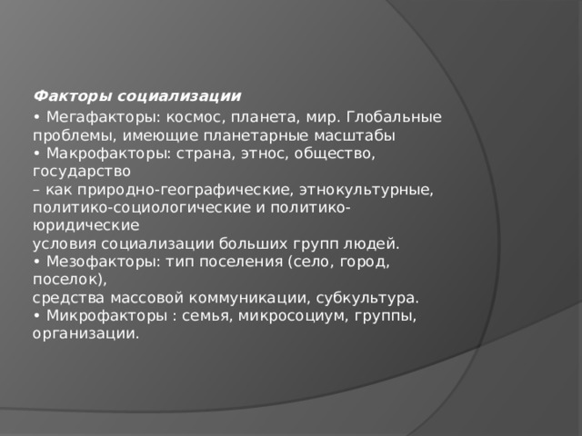 Факторы социализации • Мегафакторы: космос, планета, мир. Глобальные  проблемы, имеющие планетарные масштабы  • Макрофакторы: страна, этнос, общество, государство  – как природно-географические, этнокультурные,  политико-социологические и политико-юридические  условия социализации больших групп людей.  • Мезофакторы: тип поселения (село, город, поселок),  средства массовой коммуникации, субкультура.  • Микрофакторы : семья, микросоциум, группы,  организации. 