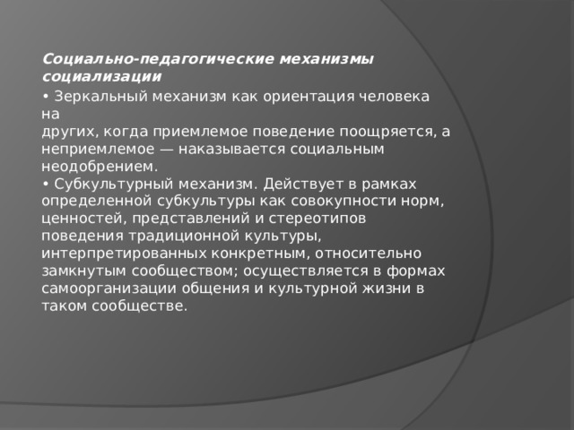 Социально-педагогические механизмы социализации • Зеркальный механизм как ориентация человека на  других, когда приемлемое поведение поощряется, а  неприемлемое — наказывается социальным  неодобрением.  • Субкультурный механизм. Действует в рамках  определенной субкультуры как совокупности норм,  ценностей, представлений и стереотипов  поведения традиционной культуры,  интерпретированных конкретным, относительно  замкнутым сообществом; осуществляется в формах  самоорганизации общения и культурной жизни в  таком сообществе. 