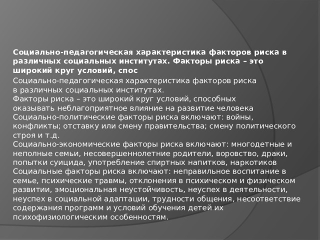 Социально-педагогическая характеристика факторов риска в различных социальных институтах. Факторы риска – это широкий круг условий, спос Социально-педагогическая характеристика факторов риска  в различных социальных институтах.  Факторы риска – это широкий круг условий, способных  оказывать неблагоприятное влияние на развитие человека  Социально-политические факторы риска включают: войны,  конфликты; отставку или смену правительства; смену политического  строя и т.д.  Социально-экономические факторы риска включают: многодетные и  неполные семьи, несовершеннолетние родители, воровство, драки,  попытки суицида, употребление спиртных напитков, наркотиков  Социальные факторы риска включают: неправильное воспитание в  семье, психические травмы, отклонения в психическом и физическом  развитии, эмоциональная неустойчивость, неуспех в деятельности,  неуспех в социальной адаптации, трудности общения, несоответствие  содержания программ и условий обучения детей их  психофизиологическим особенностям. 