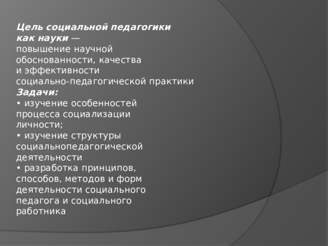 Цель социальной педагогики  как науки —  повышение научной  обоснованности, качества  и эффективности  социально-педагогической практики  Задачи:  • изучение особенностей  процесса социализации  личности;  • изучение структуры  социальнопедагогической  деятельности  • разработка принципов,  способов, методов и форм  деятельности социального  педагога и социального  работника 