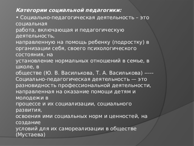 Категории социальной педагогики: • Социально-педагогическая деятельность – это социальная  работа, включающая и педагогическую деятельность,  направленную на помощь ребенку (подростку) в  организации себя, своего психологического состояния, на  установление нормальных отношений в семье, в школе, в  обществе (Ю. В. Василькова, Т. А. Василькова) -----Социально-педагогическая деятельность — это  разновидность профессиональной деятельности,  направленная на оказание помощи детям и молодежи в  процессе и их социализации, социального развития,  освоения ими социальных норм и ценностей, на создание  условий для их самореализации в обществе (Мустаева) 