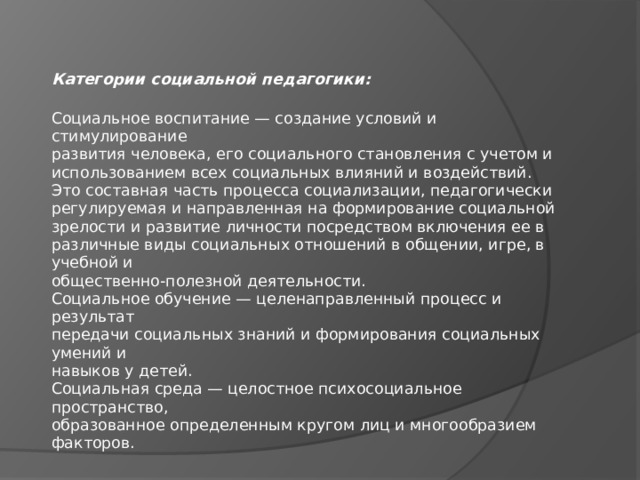 Категории социальной педагогики:  Социальное воспитание — создание условий и стимулирование  развития человека, его социального становления с учетом и  использованием всех социальных влияний и воздействий.  Это составная часть процесса социализации, педагогически  регулируемая и направленная на формирование социальной  зрелости и развитие личности посредством включения ее в  различные виды социальных отношений в общении, игре, в учебной и  общественно-полезной деятельности.  Социальное обучение — целенаправленный процесс и результат  передачи социальных знаний и формирования социальных умений и  навыков у детей.  Социальная среда — целостное психосоциальное пространство,  образованное определенным кругом лиц и многообразием факторов. 