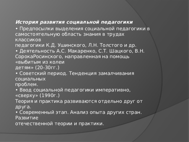История развития социальной педагогики • Предпосылки выделения социальной педагогики в  самостоятельную область знания в трудах классиков  педагогики К.Д. Ушинского, Л.Н. Толстого и др.  • Деятельность А.С. Макаренко, С.Т. Шацкого, В.Н. СорокаРосинского, направленная на помощь «выбитым из колеи  детям» (20-30гг.)  • Советский период. Тенденция замалчивания социальных  проблем.  • Ввод социальной педагогики императивно, «сверху» (1990г.)  Теория и практика развиваются отдельно друг от друга.  • Современный этап. Анализ опыта других стран. Развитие  отечественной теории и практики. 
