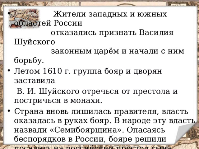  Жители западных и южных областей России  отказались признать Василия Шуйского  законным царём и начали с ним борьбу. Летом 1610 г. группа бояр и дворян заставила  В. И. Шуйского отречься от престола и постричься в монахи. Страна вновь лишилась правителя, власть оказалась в руках бояр. В народе эту власть назвали «Семибоярщина». Опасаясь беспорядков в России, бояре решили посадить на российский престол сына польского короля и тайно открыли ворота Кремля. Вот тогда против власти иноземных захватчиков выступил простой народ.  